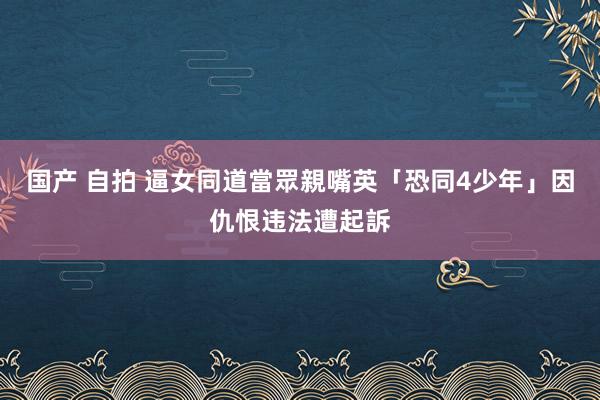 国产 自拍 逼女同道當眾親嘴　英「恐同4少年」因仇恨违法遭起訴