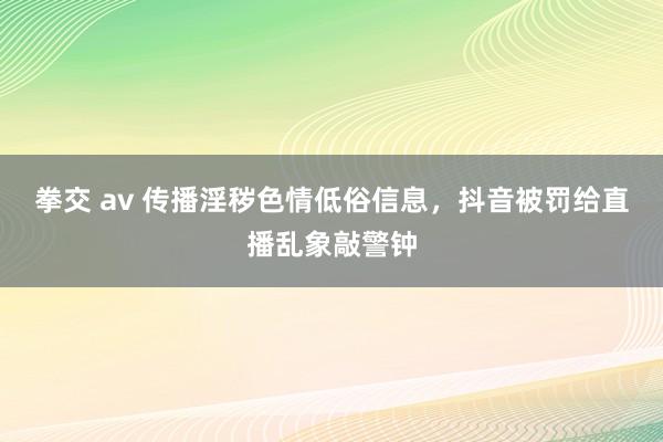 拳交 av 传播淫秽色情低俗信息，抖音被罚给直播乱象敲警钟