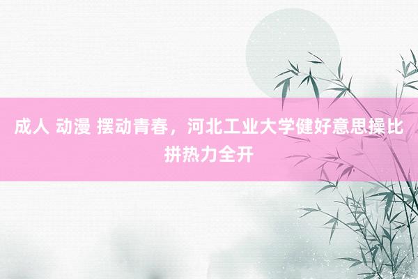 成人 动漫 摆动青春，河北工业大学健好意思操比拼热力全开
