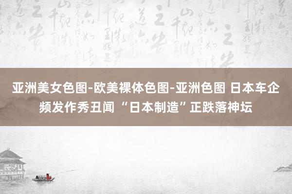 亚洲美女色图-欧美裸体色图-亚洲色图 日本车企频发作秀丑闻 “日本制造”正跌落神坛