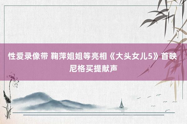性爱录像带 鞠萍姐姐等亮相《大头女儿5》首映 尼格买提献声