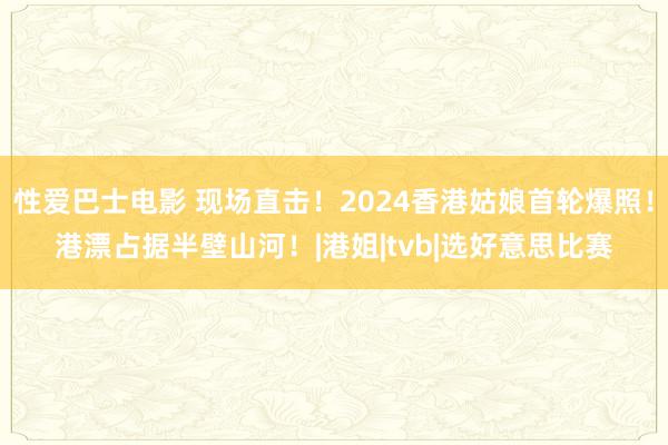 性爱巴士电影 现场直击！2024香港姑娘首轮爆照！港漂占据半壁山河！|港姐|tvb|选好意思比赛