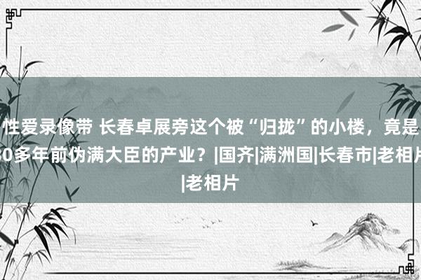 性爱录像带 长春卓展旁这个被“归拢”的小楼，竟是80多年前伪满大臣的产业？|国齐|满洲国|长春市|老相片