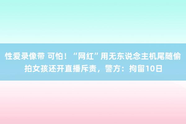性爱录像带 可怕！“网红”用无东说念主机尾随偷拍女孩还开直播斥责，警方：拘留10日