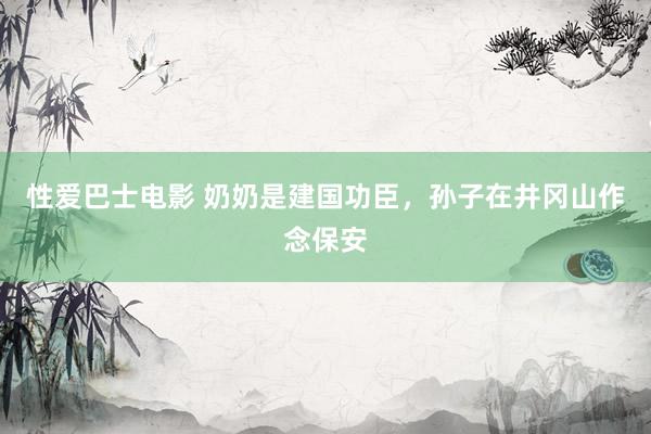 性爱巴士电影 奶奶是建国功臣，孙子在井冈山作念保安