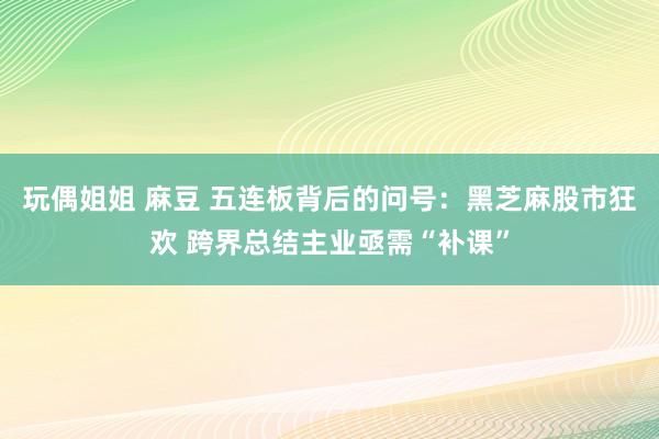 玩偶姐姐 麻豆 五连板背后的问号：黑芝麻股市狂欢 跨界总结主业亟需“补课”
