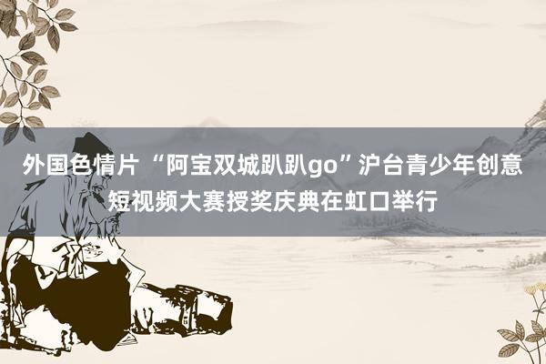 外国色情片 “阿宝双城趴趴go”沪台青少年创意短视频大赛授奖庆典在虹口举行