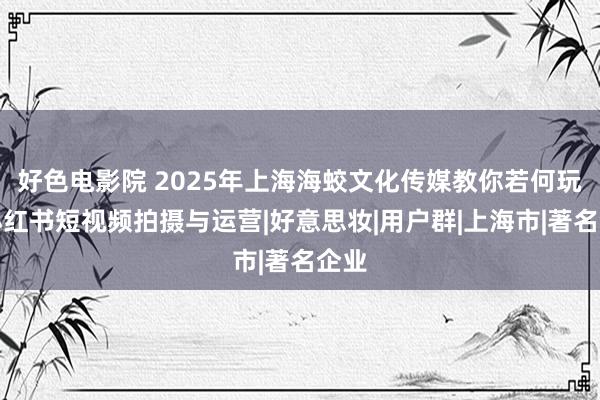 好色电影院 2025年上海海蛟文化传媒教你若何玩转小红书短视频拍摄与运营|好意思妆|用户群|上海市|著名企业