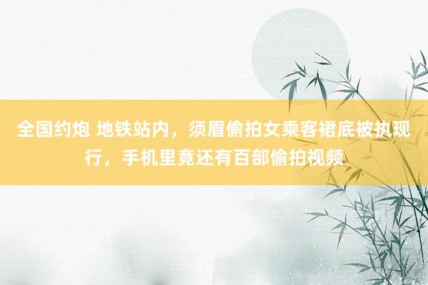 全国约炮 地铁站内，须眉偷拍女乘客裙底被执现行，手机里竟还有百部偷拍视频