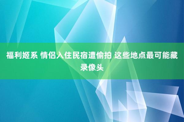 福利姬系 情侣入住民宿遭偷拍 这些地点最可能藏录像头