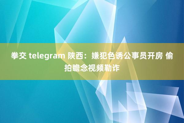 拳交 telegram 陕西：嫌犯色诱公事员开房 偷拍瞻念视频勒诈