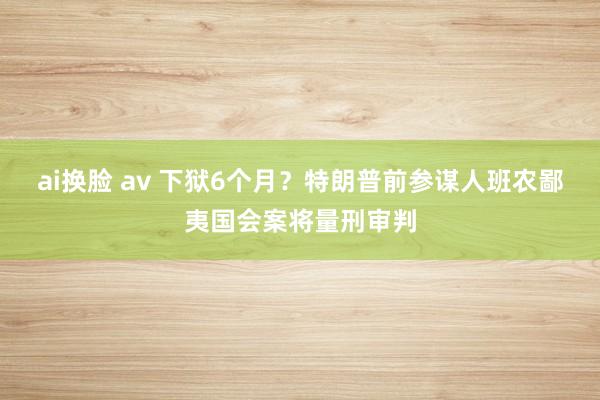 ai换脸 av 下狱6个月？特朗普前参谋人班农鄙夷国会案将量刑审判