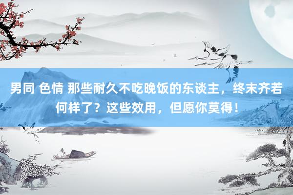 男同 色情 那些耐久不吃晚饭的东谈主，终末齐若何样了？这些效用，但愿你莫得！