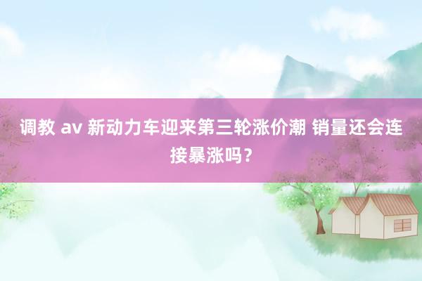 调教 av 新动力车迎来第三轮涨价潮 销量还会连接暴涨吗？