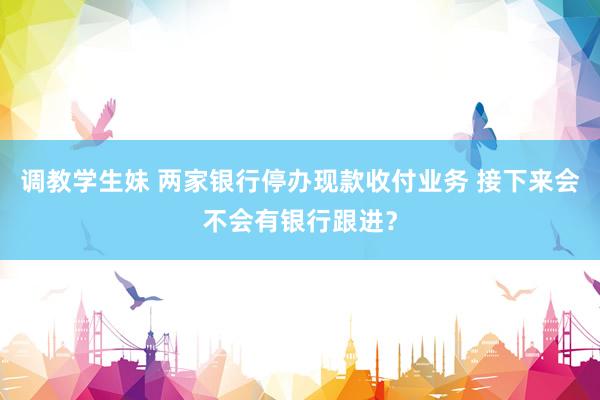 调教学生妹 两家银行停办现款收付业务 接下来会不会有银行跟进？