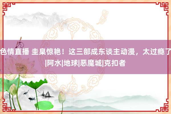 色情直播 圭臬惊艳！这三部成东谈主动漫，太过瘾了|阿水|地球|恶魔城|克扣者