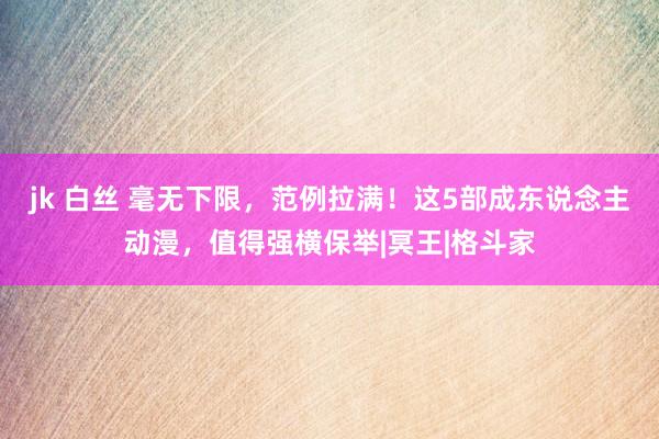 jk 白丝 毫无下限，范例拉满！这5部成东说念主动漫，值得强横保举|冥王|格斗家