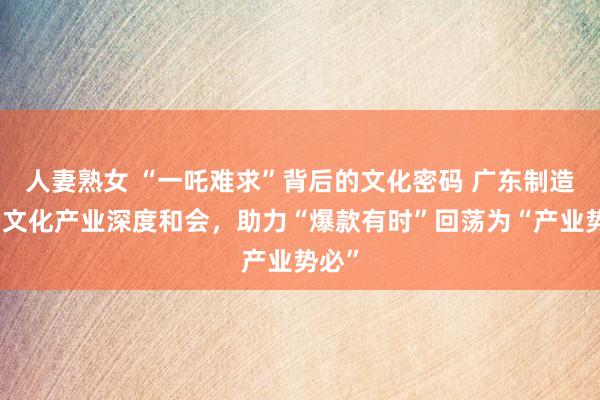 人妻熟女 “一吒难求”背后的文化密码 广东制造业与文化产业深度和会，助力“爆款有时”回荡为“产业势必”