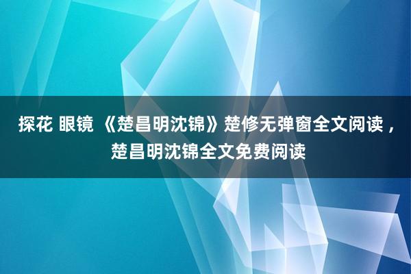 探花 眼镜 《楚昌明沈锦》楚修无弹窗全文阅读 ， 楚昌明沈锦全文免费阅读