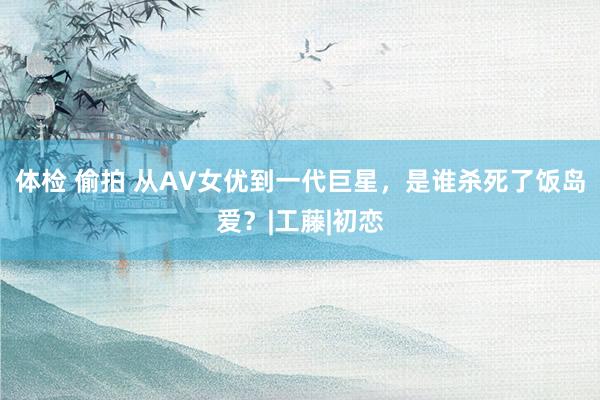 体检 偷拍 从AV女优到一代巨星，是谁杀死了饭岛爱？|工藤|初恋