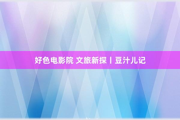 好色电影院 文旅新探丨豆汁儿记