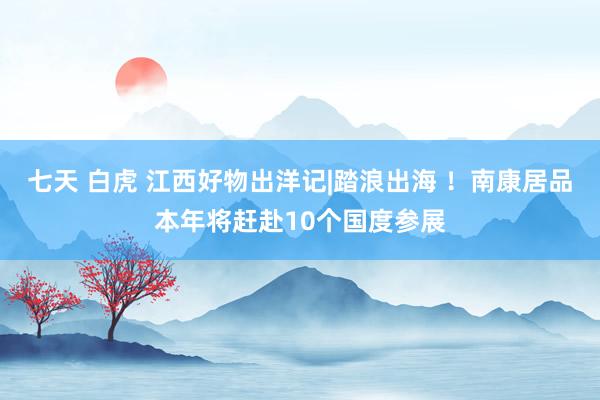 七天 白虎 江西好物出洋记|踏浪出海 ！南康居品本年将赶赴10个国度参展