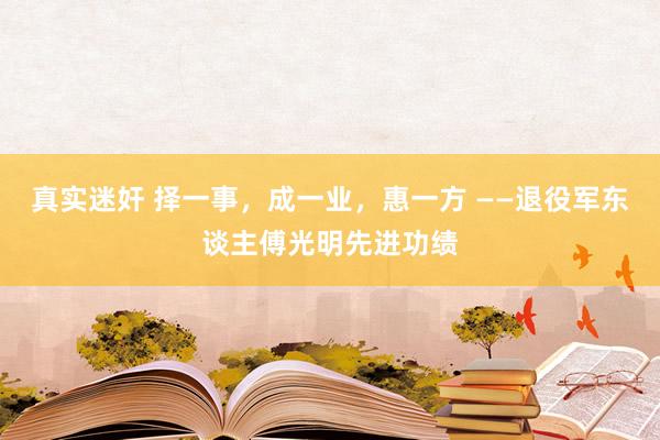 真实迷奸 择一事，成一业，惠一方 ——退役军东谈主傅光明先进功绩