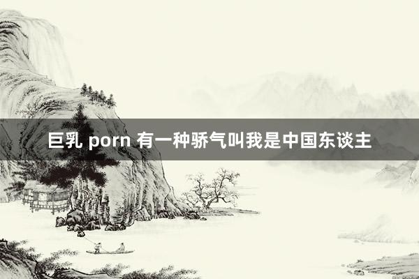 巨乳 porn 有一种骄气叫我是中国东谈主