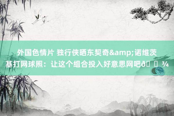 外国色情片 独行侠晒东契奇&诺维茨基打网球照：让这个组合投入好意思网吧🎾