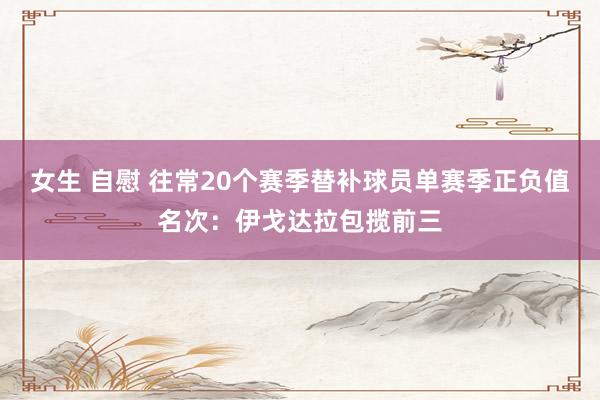 女生 自慰 往常20个赛季替补球员单赛季正负值名次：伊戈达拉包揽前三