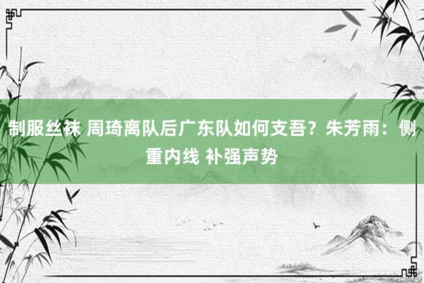 制服丝袜 周琦离队后广东队如何支吾？朱芳雨：侧重内线 补强声势