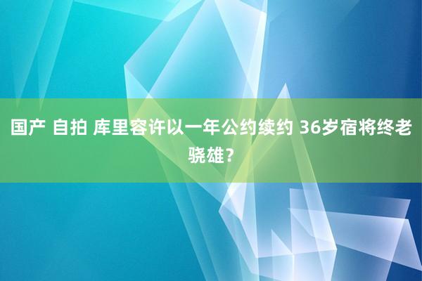 国产 自拍 库里容许以一年公约续约 36岁宿将终老骁雄？