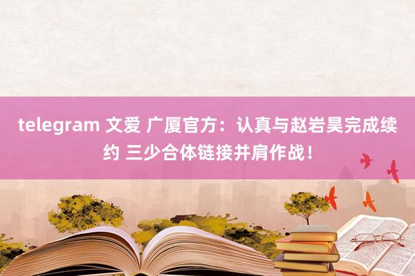 telegram 文爱 广厦官方：认真与赵岩昊完成续约 三少合体链接并肩作战！
