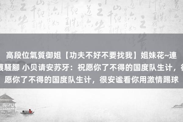 高段位氣質御姐【功夫不好不要找我】姐妹花~連體絲襪~大奶晃動~絲襪騷腳 小贝请安苏牙：祝愿你了不得的国度队生计，很安谧看你用激情踢球
