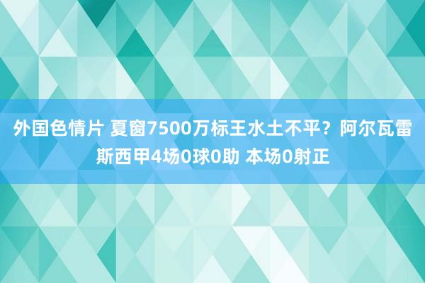 外国色情片 夏窗7500万标王水土不平？阿尔瓦雷斯西甲4场0球0助 本场0射正