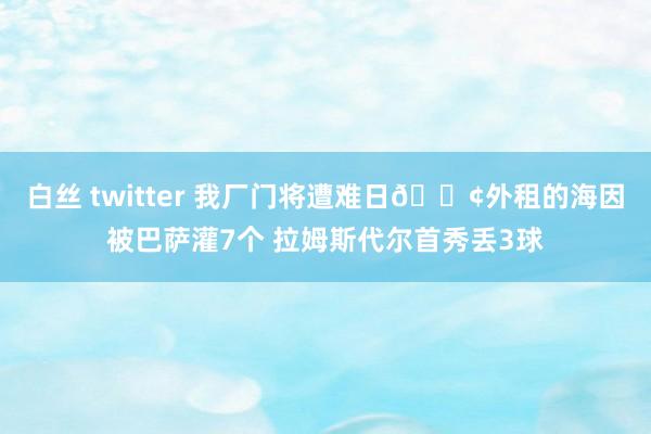 白丝 twitter 我厂门将遭难日😢外租的海因被巴萨灌7个 拉姆斯代尔首秀丢3球