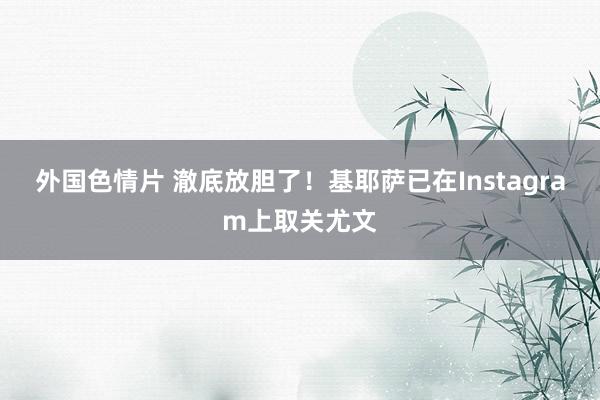 外国色情片 澈底放胆了！基耶萨已在Instagram上取关尤文