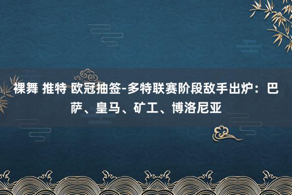 裸舞 推特 欧冠抽签-多特联赛阶段敌手出炉：巴萨、皇马、矿工、博洛尼亚