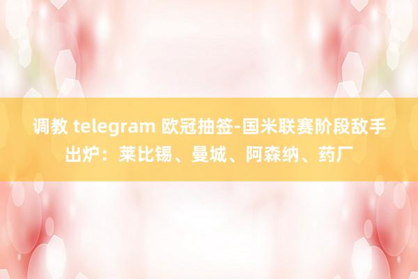 调教 telegram 欧冠抽签-国米联赛阶段敌手出炉：莱比锡、曼城、阿森纳、药厂