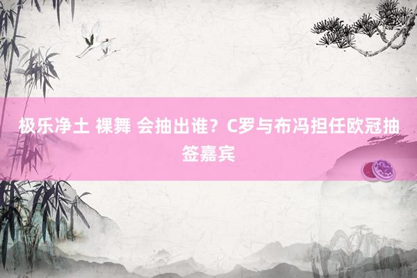 极乐净土 裸舞 会抽出谁？C罗与布冯担任欧冠抽签嘉宾