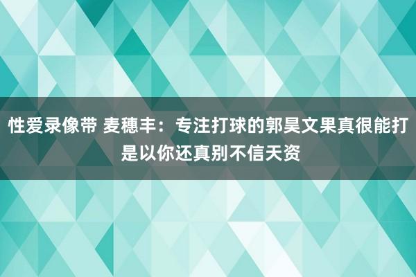 性爱录像带 麦穗丰：专注打球的郭昊文果真很能打 是以你还真别不信天资