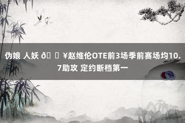 伪娘 人妖 🔥赵维伦OTE前3场季前赛场均10.7助攻 定约断档第一