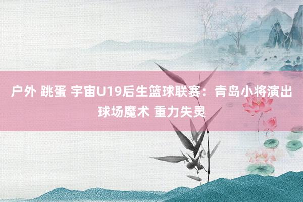 户外 跳蛋 宇宙U19后生篮球联赛：青岛小将演出球场魔术 重力失灵