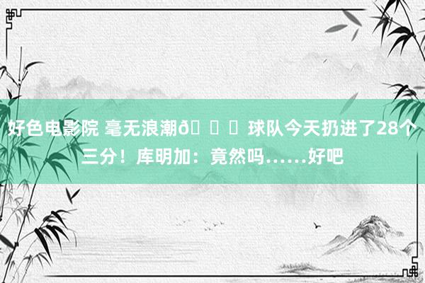 好色电影院 毫无浪潮😅球队今天扔进了28个三分！库明加：竟然吗……好吧