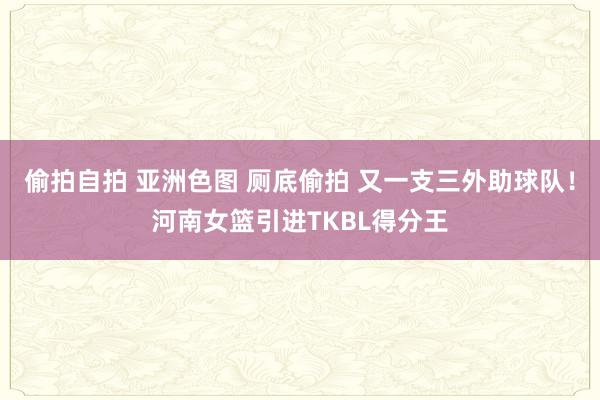 偷拍自拍 亚洲色图 厕底偷拍 又一支三外助球队！河南女篮引进TKBL得分王