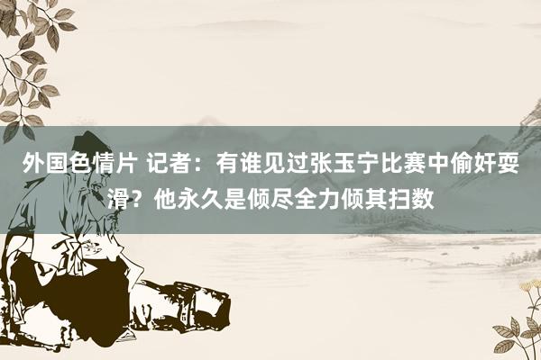 外国色情片 记者：有谁见过张玉宁比赛中偷奸耍滑？他永久是倾尽全力倾其扫数