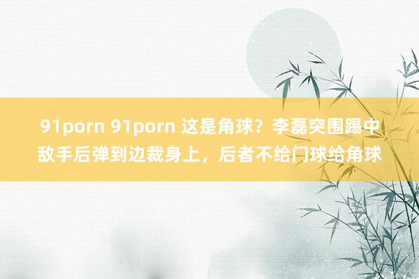 91porn 91porn 这是角球？李磊突围踢中敌手后弹到边裁身上，后者不给门球给角球