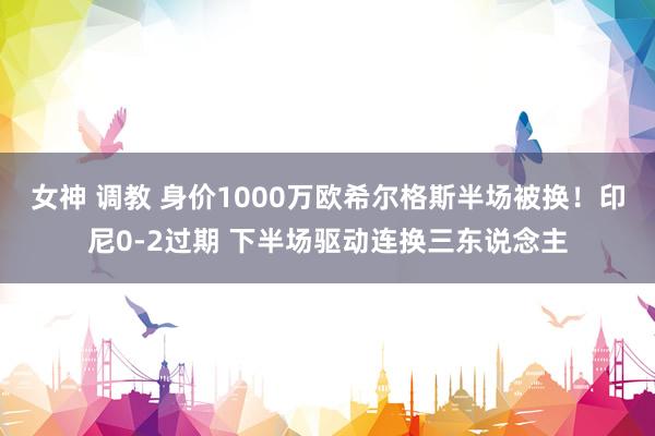 女神 调教 身价1000万欧希尔格斯半场被换！印尼0-2过期 下半场驱动连换三东说念主