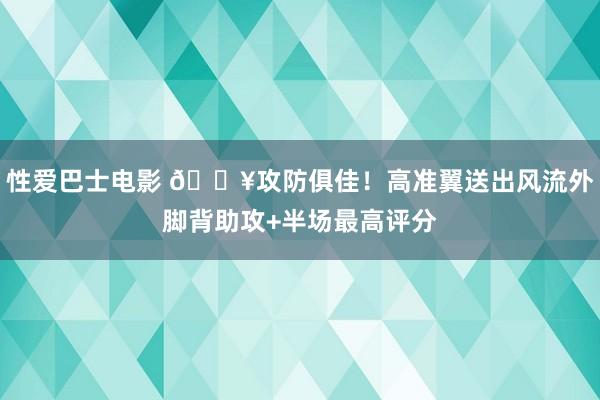 性爱巴士电影 🔥攻防俱佳！高准翼送出风流外脚背助攻+半场最高评分