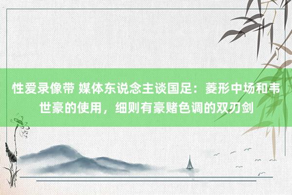 性爱录像带 媒体东说念主谈国足：菱形中场和韦世豪的使用，细则有豪赌色调的双刃剑